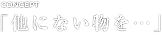 CONCEPT 「他にない物を…」